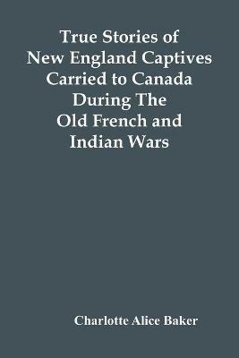 True Stories Of New England Captives Carried To Canada During The Old French And Indian Wars - Charlotte Alice Baker - cover