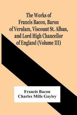 The Works Of Francis Bacon, Baron Of Verulam, Viscount St. Alban, And Lord High Chancellor Of England (Volume Iii) - Francis Bacon,Charles Mills Gayley - cover