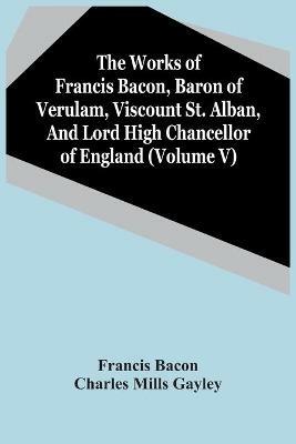 The Works Of Francis Bacon, Baron Of Verulam, Viscount St. Alban, And Lord High Chancellor Of England (Volume V) - Francis Bacon,Charles Mills Gayley - cover