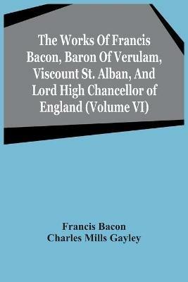 The Works Of Francis Bacon, Baron Of Verulam, Viscount St. Alban, And Lord High Chancellor Of England (Volume Vi) - Francis Bacon,Charles Mills Gayley - cover
