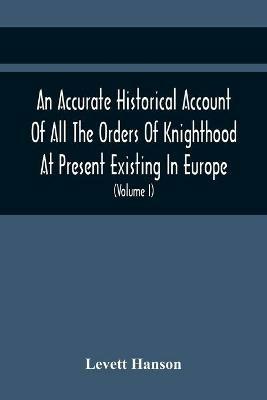 An Accurate Historical Account Of All The Orders Of Knighthood At Present Existing In Europe. To Which Are Prefixed A Critical Dissertaion Upon The Ancient And Present State Of Those Equestrian Institutions, And A Prefatory Discourse On The Origin Of Knightho - Levett Hanson - cover