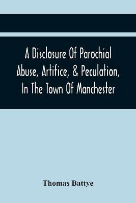A Disclosure Of Parochial Abuse, Artifice, & Peculation, In The Town Of Manchester; Which Have Been The Means Of Burthening The Inhabitants With The Present Enormous Parish Rates: Which Other Existing Impositions Of Office, In A Variety Of Facts, Exhibiting The Cruel And Inhuman Conduct Of The Hireling Officers Of The Town, Towards The Poor. To Which Is Added, A Book Of County Rates, Shewing The E - Thomas Battye - cover