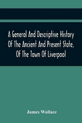A General And Descriptive History Of The Ancient And Present State, Of The Town Of Liverpool: Comprising, A Review Of Its Government, Police, Antiquities, And Modern Improvements; The Progressive Increase Of Street, Square, Public Buildings, And Inhabitants, Together With A Circumstantial Account Of The True Causes Of Its Extensive African Trade - James Wallace - cover