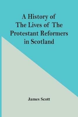 A History Of The Lives Of The Protestant Reformers In Scotland - James Scott - cover