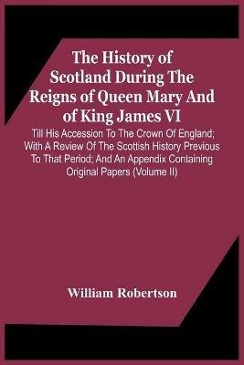 The History Of Scotland During The Reigns Of Queen Mary And Of King James Vi. Till His Accession To The Crown Of England; With A Review Of The Scottish History Previous To That Period; And An Appendix Containing Original Papers (Volume Ii) - William Robertson - cover