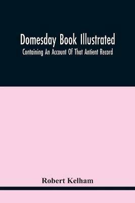 Domesday Book Illustrated: Containing An Account Of That Antient Record; As Also, Of The Tenants In Capite Or Serjanty Therein Mentioned: And A Translation Of The Difficult Passages, With Occasional Notes; An Explanation Of The Terms, Abbreviations, And Names Of Foreign Abbies: And - Robert Kelham - cover