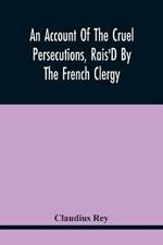 An Account Of The Cruel Persecutions, Rais'D By The French Clergy, Since Their Taking Sanctuary Here, Against Several Worthy Ministers, Gentlemen, Gentlewomen, And Tradesmen Dissenting From Their Calvinistical Scheme