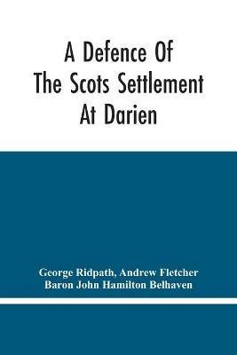 A Defence Of The Scots Settlement At Darien: With An Answer To The Spanish Memorial Against It. And Arguments To Prove That It Is The Interest Of England To Join With The Scots, And Protect It. To Which Is Added, A Description Of The Country, And A Particular Account Of The Scots Colony - George Ridpath,Andrew Fletcher - cover