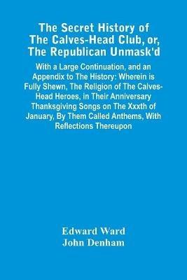 The Secret History Of The Calves-Head Club, Or, The Republican Unmask'D: With A Large Continuation, And An Appendix To The History: Wherein Is Fully Shewn, The Religion Of The Calves-Head Heroes, In Their Anniversary Thanksgiving Songs On The Xxxth Of January, By Them Called Anthems, With Reflections Thereupon - Edward Ward,John Denham - cover