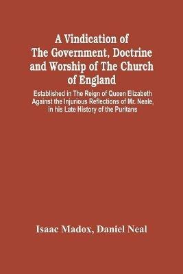 A Vindication Of The Government, Doctrine And Worship Of The Church Of England, Established In The Reign Of Queen Elizabeth: Against The Injurious Reflections Of Mr. Neale, In His Late History Of The Puritans - Isaac Madox,Daniel Neal - cover