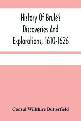 History Of Brule'S Discoveries And Explorations, 1610-1626: Being A Narrative Of The Discovery, By Stephen Brule Of Lakes Huron, Ontario And Superior; And Of His Exploration (The First Made By Civilized Man) Of Pennsylvania And Western New York, Also Of The Province Of Ontario, Canada, With A Biographical Notice Of - Consul Willshire Butterfield - cover