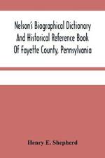 Nelson'S Biographical Dictionary And Historical Reference Book Of Fayette County, Pennsylvania: Containing A Condensed History Of Pennsylvania, Of Fayette County, And The Boroughs And Townships Of The County: Also, Portraits And Biographies Of The Governors Since 1790, And Genealogies, Family Histories And Biographies Of Representative Men Of The Cou