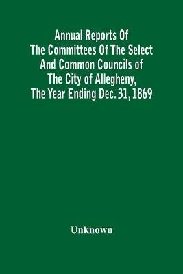 Annual Reports Of The Committees Of The Select And Common Councils Of The City Of Allegheny, With The Report Of The City Controller And Other City Officers, Also, Statements Of The Accounts Of The Various City Officers, Report Of The Directors Of The Poor - cover