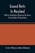 Ground Rents In Maryland; With An Introduction Concerning The Tenure Of Land Under The Proprietary