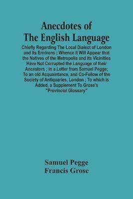 Anecdotes Of The English Language: Chiefly Regarding The Local Dialect Of London And Its Environs; Whence It Will Appear That The Natives Of The Metropolis And Its Vicinities Have Not Corrupted The Language Of Their Ancestors; In A Letter From Samuel Pegge; To An Old Acquaintance, And Co-Fe - Samuel Pegge,Francis Grose - cover