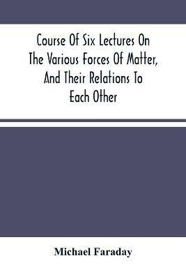 Course Of Six Lectures On The Various Forces Of Matter, And Their Relations To Each Other - Michael Faraday - cover