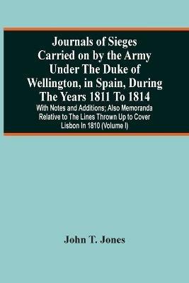 Journals Of Sieges Carried On By The Army Under The Duke Of Wellington, In Spain, During The Years 1811 To 1814: With Notes And Additions; Also Memoranda Relative To The Lines Thrown Up To Cover Lisbon In 1810 (Volume I) - John T Jones - cover