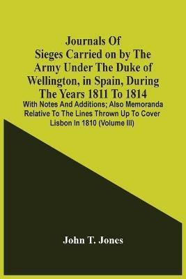 Journals Of Sieges Carried On By The Army Under The Duke Of Wellington, In Spain, During The Years 1811 To 1814: With Notes And Additions; Also Memoranda Relative To The Lines Thrown Up To Cover Lisbon In 1810 (Volume Iii) - John T Jones - cover