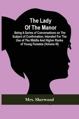 The Lady Of The Manor: Being A Series Of Conversations On The Subject Of Confirmation; Intended For The Use Of The Middle And Higher Ranks Of Young Females (Volume Iii) - Sherwood - cover