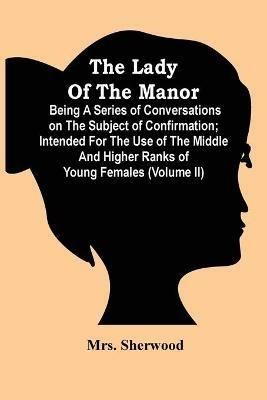 The Lady Of The Manor: Being A Series Of Conversations On The Subject Of Confirmation; Intended For The Use Of The Middle And Higher Ranks Of Young Females (Volume Ii) - Sherwood - cover