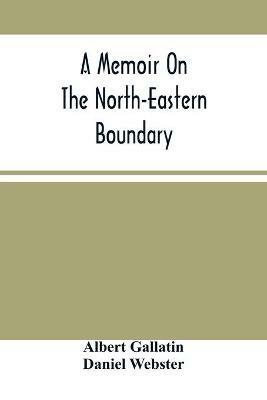 A Memoir On The North-Eastern Boundary: In Connexion With Mr. Jay'S Map - Albert Gallatin,Daniel Webster - cover