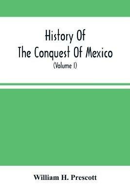History Of The Conquest Of Mexico; With A Preliminary View Of The Ancient Mexican Civilization, And The Life Of The Conqueror, Hernando Cortes (Volume I) - William H Prescott - cover