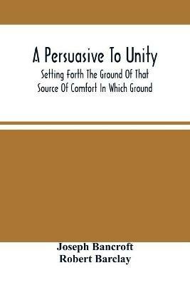 A Persuasive To Unity: Setting Forth The Ground Of That Source Of Comfort In Which Ground Of A Clean Heart And A Right Spirit Men May Grow In Good And Firmly Support Each Other As Living Stones In The Temple Of God - Joseph Bancroft - cover