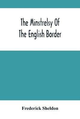 The Minstrelsy Of The English Border: Being A Collection Of Ballads, Ancient, Remodelled, And Original, Founded On Well Known Border Legends - Frederick Sheldon - cover