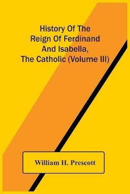 History Of The Reign Of Ferdinand And Isabella, The Catholic (Volume Iii) - William H Prescott - cover