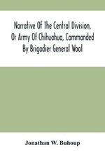 Narrative Of The Central Division, Or Army Of Chihuahua, Commanded By Brigadier General Wool: Embracing All The Occurrences Incidents And Anecdotes, From The Time Of Its Rendezvous At San Antonio De Bexar Till Its Juncture With Gen'L Taylor, And Its Final Disbandment At Camargo - With An Account Of Its Sufferings While Passing Through A Barren And