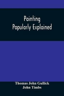 Painting Popularly Explained: Including Fresco, Oil, Mosaic, Water-Color, Water-Glass, Tempera, Encaustic, Miniature, Painting On Ivory, Vellum, Pottery, Porcelain, Enamel, Glass, &C. With Historical Sketches Of The Progress Of Art - Thomas John Gullick - cover