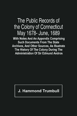 The Public Records Of The Colony Of Connecticut May 1678- June, 1689; With Notes And An Appendix Comprising Such Documents From The State Archives, And Other Sources, As Illustrate The History Of The Colony During The Administration Of Sir Edmund Andros - J Hammond Trumbull - cover