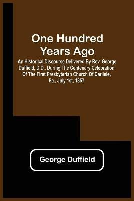 One Hundred Years Ago; An Historical Discourse Delivered By Rev. George Duffield, D.D., During The Centenary Celebration Of The First Presbyterian Church Of Carlisle, Pa., July 1St, 1857 - George Duffield - cover