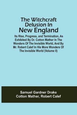 The Witchcraft Delusion In New England; Its Rise, Progress, And Termination, As Exhibited By Dr. Cotton Mather In The Wonders Of The Invisible World, And By Mr. Robert Calef In His More Wonders Of The Invisible World (Volume Ii) - Samuel Gardner Drake,Cotton Mather - cover