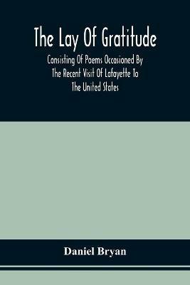 The Lay Of Gratitude: Consisting Of Poems Occasioned By The Recent Visit Of Lafayette To The United States - Daniel Bryan - cover