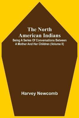 The North American Indians: Being A Series Of Conversations Between A Mother And Her Children (Volume Ii) - Harvey Newcomb - cover