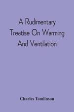 A Rudimentary Treatise On Warming And Ventilation; Being A Concise Exposition Of The General Principles Of The Art Of Warming And Ventilating Domestic And Public Buildings, Mines, Lighthouses, Ships, Etc