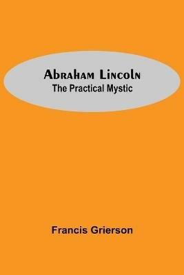 Abraham Lincoln: The Practical Mystic - Francis Grierson - cover