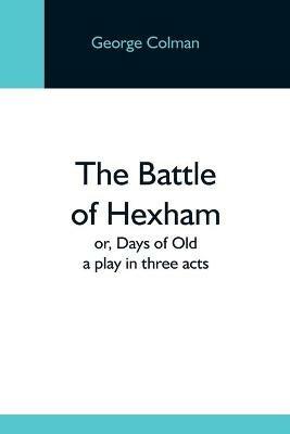 The Battle Of Hexham; Or, Days Of Old: A Play In Three Acts - George Colman - cover