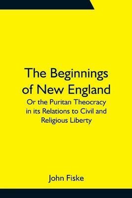 The Beginnings of New England; Or the Puritan Theocracy in its Relations to Civil and Religious Liberty - John Fiske - cover