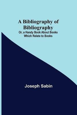 A Bibliography of Bibliography; Or, a Handy Book About Books Which Relate to Books - Joseph Sabin - cover