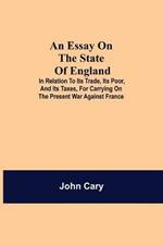 An Essay on the State of England; In Relation to Its Trade, Its Poor, and Its Taxes, for Carrying on the Present War Against France