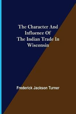 The Character and Influence of the Indian Trade in Wisconsin - Frederick Jackson Turner - cover