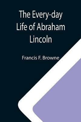 The Every-day Life of Abraham Lincoln; A Narrative And Descriptive Biography With Pen-Pictures And Personal; Recollections By Those Who Knew Him - Francis F Browne - cover