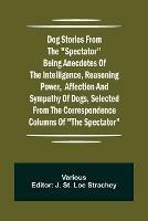 Dog Stories from the Spectator Being anecdotes of the intelligence, reasoning power, affection and sympathy of dogs, selected from the correspondence columns of The Spectator