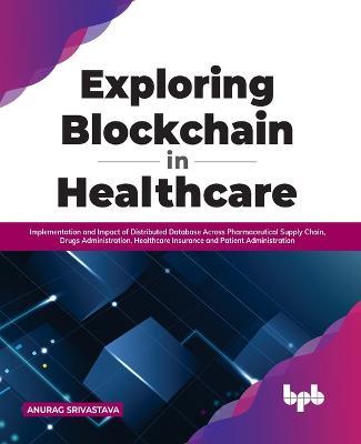 Exploring Blockchain in Healthcare: Implementation and Impact of Distributed Database Across Pharmaceutical Supply Chain, Drugs Administration, Healthcare Insurance and Patient Administration - Anurag Srivastava - cover