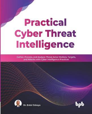 Practical Cyber Threat Intelligence: Gather, Process, and Analyze Threat Actor Motives, Targets, and Attacks with Cyber Intelligence Practices (English Edition) - Erdal Ozkaya - cover
