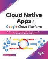 Cloud Native Apps on Google Cloud Platform: Use Serverless, Microservices and Containers to Rapidly Build and Deploy Apps on Google Cloud - Alasdair Gilchrist - cover