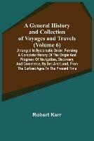 A General History and Collection of Voyages and Travels (Volume 6); Arranged in Systematic Order: Forming a Complete History of the Origin and Progress of Navigation, Discovery, and Commerce, by Sea and Land, from the Earliest Ages to the Present Time - Robert Kerr - cover