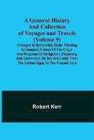 A General History and Collection of Voyages and Travels (Volume 9); Arranged in Systematic Order: Forming a Complete History of the Origin and Progress of Navigation, Discovery, and Commerce, by Sea and Land, from the Earliest Ages to the Present Time - Robert Kerr - cover